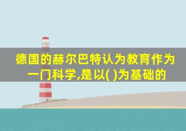德国的赫尔巴特认为教育作为一门科学,是以( )为基础的